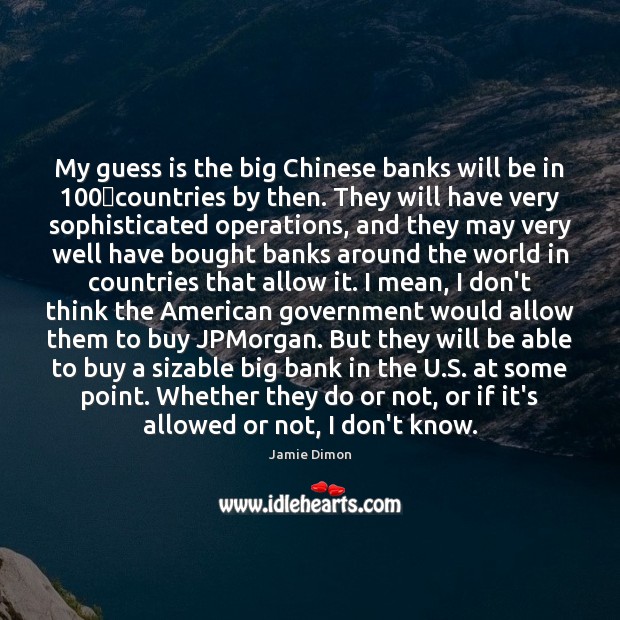 My guess is the big Chinese banks will be in 100 countries by Jamie Dimon Picture Quote